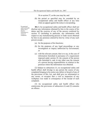 The Occupational Safety and Health Act, 2007
44
36 or section 37, as the case may be; and
(b) the period so specified may be extended by an
occupational safety and health officer at any time
when an appeal against the notice is not pending.
Occupational
safety and health
officer not to
disclose
information or
source of
complaints.
40.(1) An occupational safety and health officer shall not
disclose any information obtained by him in the course of his
duties and the exercise of any of the powers conferred by
section 32 (including in particular, any information with
respect to any manufacturing process or trade secret obtained
by him in any premises entered by him by virtue of any such
power) except—
(a) for the purposes of his functions;
(b) for the purposes of any legal proceedings or any
investigation or inquiry authorized by Government;
or
(c) with the relevant consent, that is to say, in the case of
information furnished in pursuance of a requirement
imposed under section 32, the consent of the person
who furnished it, and, in any other case the consent
of a person having responsibilities in relation to the
premises where the information was obtained.
(2) Subject to subsection (1), no occupational safety and
health officer shall divulge to any person the source of any
complaint bringing to his notice any defect or breach of any of
the provisions of this Act, and shall give no information to
any owner, or occupier that a visit or inspection of any
workplace was made in consequence of the receipt of such
complaint.
(3) An occupational safety and health officer who
contravenes the provisions of subsection (1) and (2) commits
an offence.
 