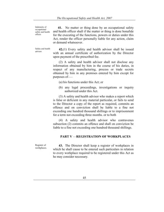 The Occupational Safety and Health Act, 2007
45
Indemnity of
occupational
safety and health
officer.
41. No matter or thing done by an occupational safety
and health officer shall if the matter or thing is done bonafide
for the executing of the functions, powers or duties under this
Act, render the officer personally liable for any action, claim
or demand whatsoever.
Safety and health
advisor.
42.(1) Every safety and health advisor shall be issued
with an annual certificate of authorization by the Director
upon payment of the prescribed fee.
(2) A safety and health advisor shall not disclose any
information obtained by him in the course of his duties, in
respect of any manufacturing, process or trade secrets
obtained by him in any premises entered by him except for
purposes of——
(a) his functions under this Act; or
(b) any legal proceedings, investigations or inquiry
authorized under this Act.
(3) A safety and health advisor who makes a report which
is false or deficient in any material particular, or fails to send
to the Director a copy of the report as required, commits an
offence and on conviction shall be liable to a fine not
exceeding one hundred thousand shillings or to imprisonment
for a term not exceeding three months. or to both
(4) A safety and health advisor who contravenes
subsection (2) commits an offence and shall on conviction be
liable to a fine not exceeding one hundred thousand shillings.
PART V —REGISTRATION OF WORKPLACES
Register of
workplaces.
43. The Director shall keep a register of workplaces in
which he shall cause to be entered such particulars in relation
to every workplace required to be registered under this Act as
he may consider necessary.
 
