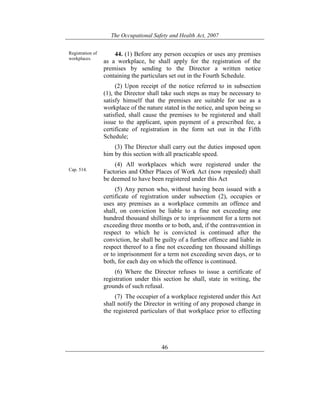 The Occupational Safety and Health Act, 2007
46
Registration of
workplaces.
Cap. 514.
44. (1) Before any person occupies or uses any premises
as a workplace, he shall apply for the registration of the
premises by sending to the Director a written notice
containing the particulars set out in the Fourth Schedule.
(2) Upon receipt of the notice referred to in subsection
(1), the Director shall take such steps as may be necessary to
satisfy himself that the premises are suitable for use as a
workplace of the nature stated in the notice, and upon being so
satisfied, shall cause the premises to be registered and shall
issue to the applicant, upon payment of a prescribed fee, a
certificate of registration in the form set out in the Fifth
Schedule;
(3) The Director shall carry out the duties imposed upon
him by this section with all practicable speed.
(4) All workplaces which were registered under the
Factories and Other Places of Work Act (now repealed) shall
be deemed to have been registered under this Act
(5) Any person who, without having been issued with a
certificate of registration under subsection (2), occupies or
uses any premises as a workplace commits an offence and
shall, on conviction be liable to a fine not exceeding one
hundred thousand shillings or to imprisonment for a term not
exceeding three months or to both, and, if the contravention in
respect to which he is convicted is continued after the
conviction, he shall be guilty of a further offence and liable in
respect thereof to a fine not exceeding ten thousand shillings
or to imprisonment for a term not exceeding seven days, or to
both, for each day on which the offence is continued.
(6) Where the Director refuses to issue a certificate of
registration under this section he shall, state in writing, the
grounds of such refusal.
(7) The occupier of a workplace registered under this Act
shall notify the Director in writing of any proposed change in
the registered particulars of that workplace prior to effecting
 
