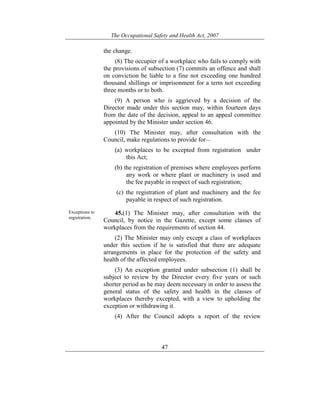 The Occupational Safety and Health Act, 2007
47
the change.
(8) The occupier of a workplace who fails to comply with
the provisions of subsection (7) commits an offence and shall
on conviction be liable to a fine not exceeding one hundred
thousand shillings or imprisonment for a term not exceeding
three months or to both.
(9) A person who is aggrieved by a decision of the
Director made under this section may, within fourteen days
from the date of the decision, appeal to an appeal committee
appointed by the Minister under section 46.
(10) The Minister may, after consultation with the
Council, make regulations to provide for—
(a) workplaces to be excepted from registration under
this Act;
(b) the registration of premises where employees perform
any work or where plant or machinery is used and
the fee payable in respect of such registration;
(c) the registration of plant and machinery and the fee
payable in respect of such registration.
Exceptions to
registration.
45.(1) The Minister may, after consultation with the
Council, by notice in the Gazette, except some classes of
workplaces from the requirements of section 44.
(2) The Minister may only except a class of workplaces
under this section if he is satisfied that there are adequate
arrangements in place for the protection of the safety and
health of the affected employees.
(3) An exception granted under subsection (1) shall be
subject to review by the Director every five years or such
shorter period as he may deem necessary in order to assess the
general status of the safety and health in the classes of
workplaces thereby excepted, with a view to upholding the
exception or withdrawing it.
(4) After the Council adopts a report of the review
 