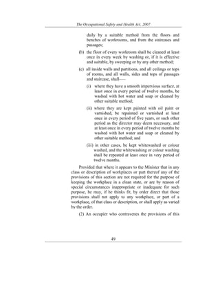 The Occupational Safety and Health Act, 2007
49
daily by a suitable method from the floors and
benches of workrooms, and from the staircases and
passages;
(b) the floor of every workroom shall be cleaned at least
once in every week by washing or, if it is effective
and suitable, by sweeping or by any other method;
(c) all inside walls and partitions, and all ceilings or tops
of rooms, and all walls, sides and tops of passages
and staircase, shall——
(i) where they have a smooth impervious surface, at
least once in every period of twelve months, be
washed with hot water and soap or cleaned by
other suitable method;
(ii) where they are kept painted with oil paint or
varnished, be repainted or varnished at least
once in every period of five years, or such other
period as the director may deem necessary, and
at least once in every period of twelve months be
washed with hot water and soap or cleaned by
other suitable method; and
(iii) in other cases, be kept whitewashed or colour
washed, and the whitewashing or colour washing
shall be repeated at least once in very period of
twelve months.
Provided that where it appears to the Minister that in any
class or description of workplaces or part thereof any of the
provisions of this section are not required for the purpose of
keeping the workplace in a clean state, or are by reason of
special circumstances inappropriate or inadequate for such
purpose, he may, if he thinks fit, by order direct that those
provisions shall not apply to any workplace, or part of a
workplace, of that class or description, or shall apply as varied
by the order.
(2) An occupier who contravenes the provisions of this
 