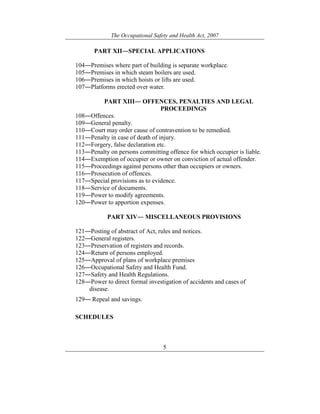 The Occupational Safety and Health Act, 2007
5
PART XII―SPECIAL APPLICATIONS
104―Premises where part of building is separate workplace.
105―Premises in which steam boilers are used.
106―Premises in which hoists or lifts are used.
107―Platforms erected over water.
PART XIII― OFFENCES, PENALTIES AND LEGAL
PROCEEDINGS
108―Offences.
109―General penalty.
110―Court may order cause of contravention to be remedied.
111―Penalty in case of death of injury.
112―Forgery, false declaration etc.
113―Penalty on persons committing offence for which occupier is liable.
114―Exemption of occupier or owner on conviction of actual offender.
115―Proceedings against persons other than occupiers or owners.
116―Prosecution of offences.
117―Special provisions as to evidence.
118―Service of documents.
119―Power to modify agreements.
120―Power to apportion expenses.
PART XIV― MISCELLANEOUS PROVISIONS
121―Posting of abstract of Act, rules and notices.
122―General registers.
123―Preservation of registers and records.
124―Return of persons employed.
125―Approval of plans of workplace premises
126―Occupational Safety and Health Fund.
127―Safety and Health Regulations.
128―Power to direct formal investigation of accidents and cases of
disease.
129― Repeal and savings.
SCHEDULES
 