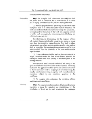 The Occupational Safety and Health Act, 2007
50
section commits an offence.
Overcrowding. 48.(1) An occupier shall ensure that his workplace shall
not, while work is carried on, be so overcrowded as to cause
risk of injury to the health of the persons employed therein.
(2) Without prejudice to the generality of subsection (1) a
workplace shall be of sufficient size for work to be carried out
with ease and shall further have the necessary free space and ,
having regard to the nature of the work ,an adequate amount
of air for each employee , the minimum permissible being ten
cubic metres per person:
Provided that, in determining, for the purposes of this
sub-section the amount of cubic space in any room, no space
more than four point five metres from the floor shall be taken
into account, and, where a room contains a gallery, the gallery
shall be treated for the purposes of this subsection as if it were
partitioned off from the remainder of the room and formed a
separate room.
(3) Every workroom shall be not less than three metres in
height, measured from the floor to the lowest point of the
ceiling or, where there is no ceiling, to the lowest point of the
roofing material:
Provided that, if the Director is satisfied that owing to the
special conditions under which the work is carried on in any
workroom the application of the provisions of this subsection
to that workroom would be inappropriate or unnecessary, he
may by certificate in writing except the work room from those
provisions subject to any conditions specified in the
certificate.
(4) An occupier who contravenes the provisions of this
section commits an offence.
Ventilation. 49.(1) An occupier shall ensure that effective and suitable
provision is made for securing and maintaining, by the
circulation of fresh air in each workroom, the adequate
 