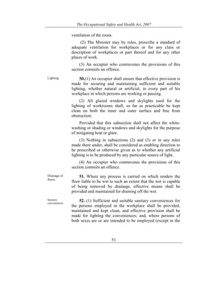 The Occupational Safety and Health Act, 2007
51
ventilation of the room.
(2) The Minister may by rules, prescribe a standard of
adequate ventilation for workplaces or for any class or
description of workplaces or part thereof and for any other
places of work.
(3) An occupier who contravenes the provisions of this
section commits an offence.
Lighting. 50.(1) An occupier shall ensure that effective provision is
made for securing and maintaining sufficient and suitable
lighting, whether natural or artificial, in every part of his
workplace in which persons are working or passing.
(2) All glazed windows and skylights used for the
lighting of workrooms shall, so far as practicable be kept
clean on both the inner and outer surface and free from
obstruction:
Provided that this subsection shall not affect the white-
washing or shading or windows and skylights for the purpose
of mitigating heat or glare.
(3) Nothing in subsections (2) and (3) or in any rules
made there under, shall be considered as enabling direction to
be prescribed or otherwise given as to whether any artificial
lighting is to be produced by any particular source of light.
(4) An occupier who contravenes the provisions of this
section commits an offence.
Drainage of
floors.
51. Where any process is carried on which renders the
floor liable to be wet to such an extent that the wet is capable
of being removed by drainage, effective means shall be
provided and maintained for draining off the wet.
Sanitary
conveniences.
52. (1) Sufficient and suitable sanitary conveniences for
the persons employed in the workplace shall be provided,
maintained and kept clean, and effective provision shall be
made for lighting the conveniences; and, where persons of
both sexes are or are intended to be employed (except in the
 
