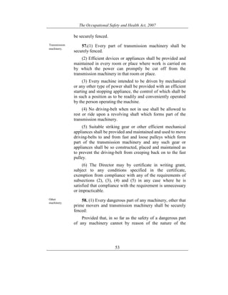 The Occupational Safety and Health Act, 2007
53
be securely fenced.
Transmission
machinery.
57.(1) Every part of transmission machinery shall be
securely fenced.
(2) Efficient devices or appliances shall be provided and
maintained in every room or place where work is carried on
by which the power can promptly be cut off from the
transmission machinery in that room or place.
(3) Every machine intended to be driven by mechanical
or any other type of power shall be provided with an efficient
starting and stopping appliance, the control of which shall be
in such a position as to be readily and conveniently operated
by the person operating the machine.
(4) No driving-belt when not in use shall be allowed to
rest or ride upon a revolving shaft which forms part of the
transmission machinery.
(5) Suitable striking gear or other efficient mechanical
appliances shall be provided and maintained and used to move
driving-belts to and from fast and loose pulleys which form
part of the transmission machinery and any such gear or
appliances shall be so constructed, placed and maintained as
to prevent the driving-belt from creeping back on to the fast
pulley.
(6) The Director may by certificate in writing grant,
subject to any conditions specified in the certificate,
exemption from compliance with any of the requirements of
subsections (2), (3), (4) and (5) in any case where he is
satisfied that compliance with the requirement is unnecessary
or impracticable.
Other
machinery.
58. (1) Every dangerous part of any machinery, other that
prime movers and transmission machinery shall be securely
fenced:
Provided that, in so far as the safety of a dangerous part
of any machinery cannot by reason of the nature of the
 