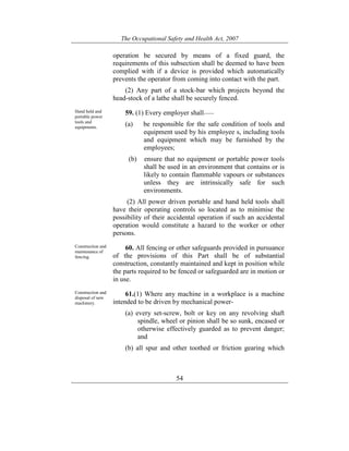 The Occupational Safety and Health Act, 2007
54
operation be secured by means of a fixed guard, the
requirements of this subsection shall be deemed to have been
complied with if a device is provided which automatically
prevents the operator from coming into contact with the part.
(2) Any part of a stock-bar which projects beyond the
head-stock of a lathe shall be securely fenced.
Hand held and
portable power
tools and
equipments.
59. (1) Every employer shall——
(a) be responsible for the safe condition of tools and
equipment used by his employee s, including tools
and equipment which may be furnished by the
employees;
(b) ensure that no equipment or portable power tools
shall be used in an environment that contains or is
likely to contain flammable vapours or substances
unless they are intrinsically safe for such
environments.
(2) All power driven portable and hand held tools shall
have their operating controls so located as to minimise the
possibility of their accidental operation if such an accidental
operation would constitute a hazard to the worker or other
persons.
Construction and
maintenance of
fencing.
60. All fencing or other safeguards provided in pursuance
of the provisions of this Part shall be of substantial
construction, constantly maintained and kept in position while
the parts required to be fenced or safeguarded are in motion or
in use.
Construction and
disposal of new
machinery.
61.(1) Where any machine in a workplace is a machine
intended to be driven by mechanical power-
(a) every set-screw, bolt or key on any revolving shaft
spindle, wheel or pinion shall be so sunk, encased or
otherwise effectively guarded as to prevent danger;
and
(b) all spur and other toothed or friction gearing which
 