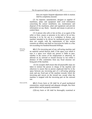 The Occupational Safety and Health Act, 2007
55
does not require frequent adjustment while in motion
shall be completely encased.
(2) An importer, manufacturer, designer or supplier of
machinery, plant, and equipment shall avail information
concerning the correct installation, use, maintenance and
disposal of the machinery, plant and equipment and provide
information on any likely hazards and means to prevent or
control them.
(3) A person who sells or lets on hire, or as agent of the
seller or hirer, causes or procures to be sold or let on hire,
knowing it to be for use in a workplace in Kenya, any
machine intended to be driven by mechanical power which
does not comply with the requirements of this section
commits an offence and shall on conviction be liable to a fine
not exceeding two hundred thousand shillings.
Self acting
machines.
62.(1) No traversing part of any self-acting machine and
no material carried thereon shall, if the space over which it
runs is a space over which any person is liable to pass,
whether in the course of his employment or otherwise, be
allowed on its outward or inward traverse to run within a
distance of fifty centimetres from any fixed structure not
being part of the machine.
(2) An occupier shall ensure that all practicable steps are
taken to instruct the person in charge of the machine and
otherwise to ensure that no person employed shall be in the
space between any traversing part of a self-acting spinning
mule and any fixed part of the machine towards which the
traversing part moves on the inward run, except when the
machine is stopped with the traversing part on the outward
run.
Hoists and lifts. 63.(1) Every hoist or lift shall be of good mechanical
construction, sound material and adequate strength, free from
patent defect and be properly maintained.
(2)Every hoist or lift shall be thoroughly examined at
 