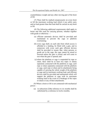 The Occupational Safety and Health Act, 2007
57
counterbalance weight and any other moving part of the hoist
of lift.
(7) There shall be marked conspicuously on every hoist
or lift the maximum working load which it can safely carry
and no load greater than that load shall be carried on any hoist
or lift.
(8) The following additional requirements shall apply to
hoists and lifts used for carrying persons, whether together
with goods or otherwise——
(a) efficient automatic devices shall be provided and
maintained to prevent the cage or platform
overrunning;
(b) every cage shall, on each side from which access is
afforded to a landing, be fitted with a gate, and in
connexion with every such gate efficient devices
shall be provided to ensure that, when persons or
goods are in the cage, the cage cannot be raised or
lowered unless the gate is closed, and will come to
rest when the gate is opened; and
(c) where the platform or cage is suspended by rope or
chain, there shall be at least two ropes or chains
separately connected with the platform or cage, each
rope or chain separately connected with the platform
or cage, each rope or chain and its attachments being
capable of carrying the whole weight of the platform
or cage and its maximum working load, and efficient
devices shall be provided and maintained which will
support the platform or cage with its maximum
working load in the event of a breakage of the ropes
or chains or any of their attachments.
(9) Where a hoist or lift is not connected with mechanical
power—
(a) in subsection (2)the reference to six months shall be
substituted by a reference to twelve months;
 