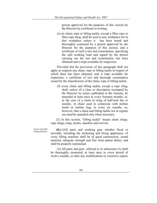The Occupational Safety and Health Act, 2007
59
person approved for the purposes of this section by
the Director by certificate in writing;
(e) no chain, rope or lifting tackle, except a fibre rope or
fibre rope sling, shall be used in any workplace for in
that workplace unless it has been tested and
thoroughly examined by a person approved by the
Director for the purposes of this section, and a
certificate of such a test and examination, specifying
the safe working load and signed by the person
carrying out the test and examination, has been
obtained and is kept available for inspection:
Provided that the provisions of this paragraph shall not
apply as respects any chain, rope or lifting tackle in respect of
which there has been obtained, and is kept available for
inspection, a certificate of test and thorough examination
issued by the manufacturer of the chain, rope or lifting tackle;
(f) every chain and lifting tackle, except a rope sling,
shall, unless of a class or description exempted by
the Director by notice published in the Gazette, be
annealed at least once in every fourteen months, or,
in the case of a chain or sling of half-inch bar or
smaller, or chain used in connexion with molten
metal or molten slag, in every six months, so,
however, that a chain and lifting tackle not in regular
use need be annealed only when necessary.
(2) In this section, “lifting tackle” means chain slings,
rope slings, rings, hooks, shackles and swivels.
Cranes and other
lifting machines.
65.(1)All parts and working gear whether fixed or
movable, including the anchoring and fixing appliances, of
every lifting machine shall be of good construction, sound
material, adequate strength and free from patent defect, and
shall be properly maintained.
(2) All parts and gear referred to in subsection (1) shall
be thoroughly examined, at least once in every period of
twelve months, or after any modifications or extensive repairs
 