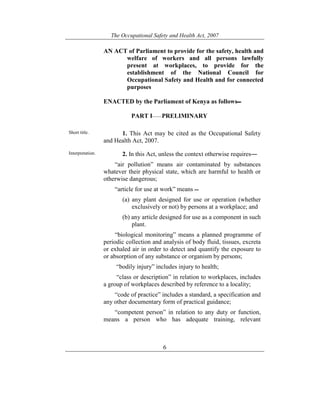 The Occupational Safety and Health Act, 2007
6
AN ACT of Parliament to provide for the safety, health and
welfare of workers and all persons lawfully
present at workplaces, to provide for the
establishment of the National Council for
Occupational Safety and Health and for connected
purposes
ENACTED by the Parliament of Kenya as follows
PART I——PRELIMINARY
Short title. 1. This Act may be cited as the Occupational Safety
and Health Act, 2007.
Interpretation. 2. In this Act, unless the context otherwise requires―
“air pollution” means air contaminated by substances
whatever their physical state, which are harmful to health or
otherwise dangerous;
“article for use at work” means
(a) any plant designed for use or operation (whether
exclusively or not) by persons at a workplace; and
(b) any article designed for use as a component in such
plant.
“biological monitoring” means a planned programme of
periodic collection and analysis of body fluid, tissues, excreta
or exhaled air in order to detect and quantify the exposure to
or absorption of any substance or organism by persons;
“bodily injury” includes injury to health;
“class or description” in relation to workplaces, includes
a group of workplaces described by reference to a locality;
“code of practice” includes a standard, a specification and
any other documentary form of practical guidance;
“competent person” in relation to any duty or function,
means a person who has adequate training, relevant
 