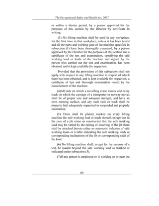 The Occupational Safety and Health Act, 2007
60
or within a shorter period, by a person approved for the
purposes of this section by the Director by certificate in
writing.
(3) No lifting machine shall be used in any workplace,
for the first time in that workplace, unless it has been tested
and all the parts and working gear of the machine specified in
subsection (1) have been thoroughly examined, by a person
approved by the Director for the purposes of this section and a
certificate of the test and examination, specifying the safe
working load or loads of the machine and signed by the
person who carried out the test and examination, has been
obtained and is kept available for inspection:
Provided that the provisions of this subsection shall not
apply with respect to any lifting machine in respect of which
there has been obtained, and is kept available for inspection, a
certificate of test and thorough examination issued by the
manufacturer of the machine.
(4)All rails on which a travelling crane moves and every
track on which the carriage of a transporter or runway moves
shall be of proper size and adequate strength, and have an
even running surface; and any such rails or track shall be
properly laid, adequately supported or suspended and properly
maintained.
(5) There shall be plainly marked on every lifting
machine the safe working load or loads thereof, except that in
the case of a jib crane so constructed that the safe working
load may be varied by the raising or lowering of the jib there
shall be attached thereto either an automatic indicator of safe
working loads or a table indicating the safe working loads at
corresponding inclinations of the jib or corresponding radii of
the load.
(6) No lifting machine shall, except for the purpose of a
test, be loaded beyond the safe working load as marked or
indicated under subsection (5).
(7)If any person is employed or is working on or near the
 