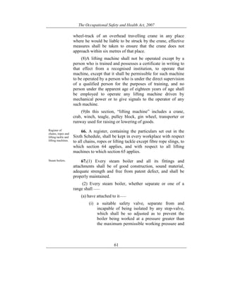 The Occupational Safety and Health Act, 2007
61
wheel-track of an overhead travelling crane in any place
where he would be liable to be struck by the crane, effective
measures shall be taken to ensure that the crane does not
approach within six metres of that place.
(8)A lifting machine shall not be operated except by a
person who is trained and possesses a certificate in writing to
that effect from a recognised institution, to operate that
machine, except that it shall be permissible for such machine
to be operated by a person who is under the direct supervision
of a qualified person for the purposes of training, and no
person under the apparent age of eighteen years of age shall
be employed to operate any lifting machine driven by
mechanical power or to give signals to the operator of any
such machine.
(9)In this section, “lifting machine” includes a crane,
crab, winch, teagle, pulley block, gin wheel, transporter or
runway used for raising or lowering of goods.
Register of
chains, ropes and
lifting tackle and
lifting machines.
66. A register, containing the particulars set out in the
Sixth Schedule, shall be kept in every workplace with respect
to all chains, ropes or lifting tackle except fibre rope slings, to
which section 64 applies, and with respect to all lifting
machines to which section 65 applies.
Steam boilers. 67.(1) Every steam boiler and all its fittings and
attachments shall be of good construction, sound material,
adequate strength and free from patent defect, and shall be
properly maintained.
(2) Every steam boiler, whether separate or one of a
range shall ——
(a) have attached to it——
(i) a suitable safety valve, separate from and
incapable of being isolated by any stop-valve,
which shall be so adjusted as to prevent the
boiler being worked at a pressure greater than
the maximum permissible working pressure and
 