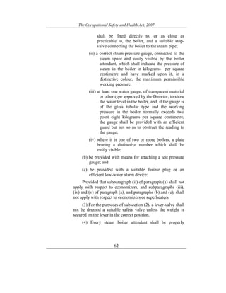 The Occupational Safety and Health Act, 2007
62
shall be fixed directly to, or as close as
practicable to, the boiler, and a suitable stop-
valve connecting the boiler to the steam pipe;
(ii) a correct steam pressure gauge, connected to the
steam space and easily visible by the boiler
attendant, which shall indicate the pressure of
steam in the boiler in kilograms per square
centimetre and have marked upon it, in a
distinctive colour, the maximum permissible
working pressure;
(iii) at least one water gauge, of transparent material
or other type approved by the Director, to show
the water level in the boiler, and, if the gauge is
of the glass tubular type and the working
pressure in the boiler normally exceeds two
point eight kilograms per square centimetre,
the gauge shall be provided with an efficient
guard but not so as to obstruct the reading to
the gauge;
(iv) where it is one of two or more boilers, a plate
bearing a distinctive number which shall be
easily visible;
(b) be provided with means for attaching a test pressure
gauge; and
(c) be provided with a suitable fusible plug or an
efficient low-water alarm device:
Provided that subparagraph (ii) of paragraph (a) shall not
apply with respect to economizers, and subparagraphs (iii),
(iv) and (v) of paragraph (a), and paragraphs (b) and (c), shall
not apply with respect to economizers or superheaters.
(3) For the purposes of subsection (2), a lever-valve shall
not be deemed a suitable safety valve unless the weight is
secured on the lever in the correct position.
(4) Every steam boiler attendant shall be properly
 