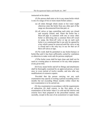 The Occupational Safety and Health Act, 2007
63
instructed on his duties.
(5) No person shall enter or be in any steam boiler which
is one of a range of two or more steam boilers unless—
(a) all inlets through which steam or hot water might
otherwise enter the boiler from any other part of the
range are disconnected from that part; or
(b) all valves or taps controlling such entry are closed
and securely locked, and, where the boiler has a
blow-off pipe in common with one or more other
boiler or delivering into a common blow-off vessel
or sump, the blow-off valve or tap on each such
boiler is so constructed that it can only be opened by
a key which cannot be removed until the valve or tap
is closed and is the only key in use for that set of
blow-off valves or taps.
(6) No work shall be permitted in any boiler-furnace or
boiler-flue until it has been sufficiently cooled by ventilation
or otherwise to make work safe for persons employed.
(7)The boiler room shall be kept clean and shall not be
used as a resting place or storeroom or for any other purpose
at any given time.
(8) Every steam boiler and all its fittings and attachments
shall be thoroughly examined by an approved person, at least
once in every period of twelve months, and also after any
modifications or extensive repairs:
Provided that the person carrying out any such
examination may specify in writing a period exceeding twelve
months but not exceeding fifteen months within which the
next examination is to be carried out.
(9) Any examination in accordance with the requirements
of subsection (8) shall consist, in the first place, of an
examination of the boiler when it is cold and the interior and
exterior have been prepared in the prescribed manner, and
secondly, except in the case of an economizer or super heater,
 