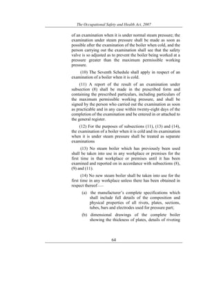 The Occupational Safety and Health Act, 2007
64
of an examination when it is under normal steam pressure; the
examination under steam pressure shall be made as soon as
possible after the examination of the boiler when cold, and the
person carrying out the examination shall see that the safety
valve is so adjusted as to prevent the boiler being worked at a
pressure greater than the maximum permissible working
pressure.
(10) The Seventh Schedule shall apply in respect of an
examination of a boiler when it is cold.
(11) A report of the result of an examination under
subsection (8) shall be made in the prescribed form and
containing the prescribed particulars, including particulars of
the maximum permissible working pressure, and shall be
signed by the person who carried out the examination as soon
as practicable and in any case within twenty-eight days of the
completion of the examination and be entered in or attached to
the general register.
(12) For the purposes of subsections (11), (13) and (14),
the examination of a boiler when it is cold and its examination
when it is under steam pressure shall be treated as separate
examinations
(13) No steam boiler which has previously been used
shall be taken into use in any workplace or premises for the
first time in that workplace or premises until it has been
examined and reported on in accordance with subsections (8),
(9) and (11).
(14) No new steam boiler shall be taken into use for the
first time in any workplace unless there has been obtained in
respect thereof——
(a) the manufacturer’s complete specifications which
shall include full details of the composition and
physical properties of all rivets, plates, sections,
tubes, bars and electrodes used for pressure part;
(b) dimensional drawings of the complete boiler
showing the thickness of plates, details of riveting
 