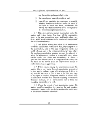 The Occupational Safety and Health Act, 2007
65
and the position and extent of all welds;
(c) the manufacturer’s certificate of test; and
(d) a certificate specifying the maximum permissible
working pressure of the boiler, stating the nature of
the tests to which the boiler, attachments and
fittings have been submitted, issued and signed by
the person making the examination.
(15) The person carrying out an examination under this
section shall within twenty four hours of the examination,
report to the area occupational safety and health officer, any
defect which would render the boiler imminently dangerous if
not rectified immediately.
(16) The person making the report of an examination
under this section shall, within seven days, after completion of
the examination, send to the area occupational safety and
health office, a copy of the written report in every case where
the maximum permissible working pressure is reduced, or
where the boiler cannot continue to be used with safety unless
certain repairs are carried out immediately or within a
specified time and the officer in charge of the office may, on
the basis of the report, issue an improvement notice or
prohibition notice as appropriate.
(17) If the person making the examination under this
section fails to carry out a thorough examination as required
by this section, makes a report which is false or deficient in
any material particular, or fails to send to the Director a copy
of any report as required, that person commits an offence shall
an conviction be liable to a fine not exceeding two hundred
thousand shillings, or to imprisonment for a term not
exceeding six months, or to both.
(18) Where the report of any examination under this
section specifies conditions for securing the safe working
pressure of a steam boiler, the boiler shall not be used except
in accordance with those conditions.
 