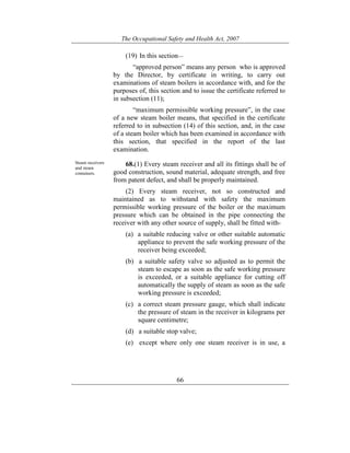 The Occupational Safety and Health Act, 2007
66
(19) In this section—
“approved person” means any person who is approved
by the Director, by certificate in writing, to carry out
examinations of steam boilers in accordance with, and for the
purposes of, this section and to issue the certificate referred to
in subsection (11);
“maximum permissible working pressure”, in the case
of a new steam boiler means, that specified in the certificate
referred to in subsection (14) of this section, and, in the case
of a steam boiler which has been examined in accordance with
this section, that specified in the report of the last
examination.
Steam receivers
and steam
containers.
68.(1) Every steam receiver and all its fittings shall be of
good construction, sound material, adequate strength, and free
from patent defect, and shall be properly maintained.
(2) Every steam receiver, not so constructed and
maintained as to withstand with safety the maximum
permissible working pressure of the boiler or the maximum
pressure which can be obtained in the pipe connecting the
receiver with any other source of supply, shall be fitted with-
(a) a suitable reducing valve or other suitable automatic
appliance to prevent the safe working pressure of the
receiver being exceeded;
(b) a suitable safety valve so adjusted as to permit the
steam to escape as soon as the safe working pressure
is exceeded, or a suitable appliance for cutting off
automatically the supply of steam as soon as the safe
working pressure is exceeded;
(c) a correct steam pressure gauge, which shall indicate
the pressure of steam in the receiver in kilograms per
square centimetre;
(d) a suitable stop valve;
(e) except where only one steam receiver is in use, a
 