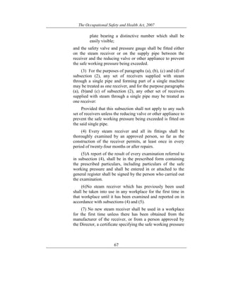 The Occupational Safety and Health Act, 2007
67
plate bearing a distinctive number which shall be
easily visible;
and the safety valve and pressure gauge shall be fitted either
on the steam receiver or on the supply pipe between the
receiver and the reducing valve or other appliance to prevent
the safe working pressure being exceeded.
(3) For the purposes of paragraphs (a), (b), (c) and (d) of
subsection (2), any set of receivers supplied with steam
through a single pipe and forming part of a single machine
may be treated as one receiver, and for the purpose paragraphs
(a), (b)and (c) of subsection (2), any other set of receivers
supplied with steam through a single pipe may be treated as
one receiver:
Provided that this subsection shall not apply to any such
set of receivers unless the reducing valve or other appliance to
prevent the safe working pressure being exceeded is fitted on
the said single pipe.
(4) Every steam receiver and all its fittings shall be
thoroughly examined by an approved person, so far as the
construction of the receiver permits, at least once in every
period of twenty-four months or after repairs.
(5)A report of the result of every examination referred to
in subsection (4), shall be in the prescribed form containing
the prescribed particulars, including particulars of the safe
working pressure and shall be entered in or attached to the
general register shall be signed by the person who carried out
the examination.
(6)No steam receiver which has previously been used
shall be taken into use in any workplace for the first time in
that workplace until it has been examined and reported on in
accordance with subsections (4) and (5).
(7) No new steam receiver shall be used in a workplace
for the first time unless there has been obtained from the
manufacturer of the receiver, or from a person approved by
the Director, a certificate specifying the safe working pressure
 