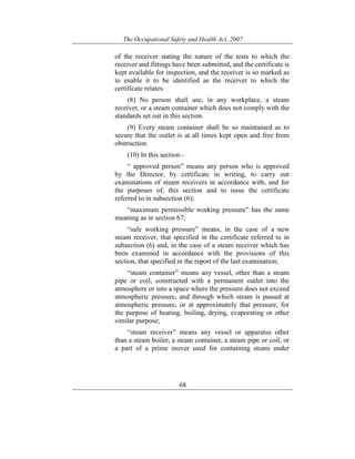 The Occupational Safety and Health Act, 2007
68
of the receiver stating the nature of the tests to which the
receiver and fittings have been submitted, and the certificate is
kept available for inspection, and the receiver is so marked as
to enable it to be identified as the receiver to which the
certificate relates.
(8) No person shall use, in any workplace, a steam
receiver, or a steam container which does not comply with the
standards set out in this section.
(9) Every steam container shall be so maintained as to
secure that the outlet is at all times kept open and free from
obstruction.
(10) In this section—
“ approved person” means any person who is approved
by the Director, by certificate in writing, to carry out
examinations of steam receivers in accordance with, and for
the purposes of, this section and to issue the certificate
referred to in subsection (6);
“maximum permissible working pressure” has the same
meaning as in section 67;
“safe working pressure” means, in the case of a new
steam receiver, that specified in the certificate referred to in
subsection (6) and, in the case of a steam receiver which has
been examined in accordance with the provisions of this
section, that specified in the report of the last examination;
“steam container” means any vessel, other than a steam
pipe or coil, constructed with a permanent outlet into the
atmosphere or into a space where the pressure does not exceed
atmospheric pressure, and through which steam is passed at
atmospheric pressure, or at approximately that pressure, for
the purpose of heating, boiling, drying, evaporating or other
similar purpose;
“steam receiver” means any vessel or apparatus other
than a steam boiler, a steam container, a steam pipe or coil, or
a part of a prime mover used for containing steam under
 