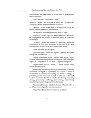 The Occupational Safety and Health Act, 2007
7
qualifications and experience to enable him to perform that
duty or function;
“court” means a magistrate’s court;
“Council” means the National Council for Occupational
Safety and Health established under section 27
“Director” means the Director of Occupational Safety and
Health Services appointed under section 23;
“driving belt” includes any driving strap or rope;
"employee" means a person who works under a contract
of employment and related expressions shall be construed
accordingly;
“exposure” means the amount of a workplace agent that
has reached an individual worker (external dose) or has been
absorbed into the individual worker (absorbed dose);
“fume” includes gas or vapour;
“general register” means the register kept in a workplace
as required under section 122;
“highly flammable liquid” means any liquid, liquid
solution, emulsion or suspension which gives off a flammable
vapour at a temperature of less than 32 degrees centigrade;
“improvement notice” means a notice issued under
section 36 of this Act;
"machinery" means any article or combination of articles
assembled, arranged or connected and which is used or
intended to be used for converting any form of energy to
performing work, or which is used or intended to be used,
whether incidental thereto or not, for developing, receiving,
storing, containing, confining, transforming, transmitting,
transferring or controlling any form of energy;
“maintained” means maintained in an efficient state, in
an efficient working order and in good repair;
“major hazard installation” means an installation—
 