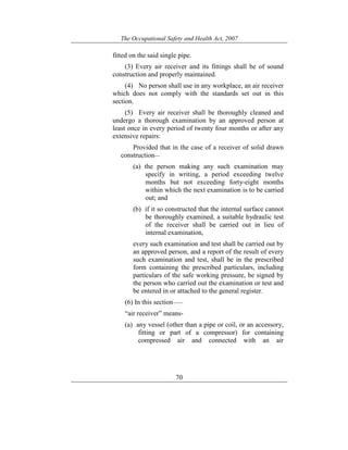 The Occupational Safety and Health Act, 2007
70
fitted on the said single pipe.
(3) Every air receiver and its fittings shall be of sound
construction and properly maintained.
(4) No person shall use in any workplace, an air receiver
which does not comply with the standards set out in this
section.
(5) Every air receiver shall be thoroughly cleaned and
undergo a thorough examination by an approved person at
least once in every period of twenty four months or after any
extensive repairs:
Provided that in the case of a receiver of solid drawn
construction—
(a) the person making any such examination may
specify in writing, a period exceeding twelve
months but not exceeding forty-eight months
within which the next examination is to be carried
out; and
(b) if it so constructed that the internal surface cannot
be thoroughly examined, a suitable hydraulic test
of the receiver shall be carried out in lieu of
internal examination,
every such examination and test shall be carried out by
an approved person, and a report of the result of every
such examination and test, shall be in the prescribed
form containing the prescribed particulars, including
particulars of the safe working pressure, be signed by
the person who carried out the examination or test and
be entered in or attached to the general register.
(6) In this section——
“air receiver” means-
(a) any vessel (other than a pipe or coil, or an accessory,
fitting or part of a compressor) for containing
compressed air and connected with an air
 