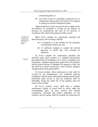 The Occupational Safety and Health Act, 2007
71
compressing plant; or
(b) any fixed vessel for containing compressed air or
compressed exhaust gases and used for the purpose
of starting an internal combustion engine;
“approved person” means any person who is approved by
the Director, by certificate in writing for the purpose of
carrying out examinations and tests of air receivers in
accordance with, and for the purposes of this section.
Cylinders for
compressed,
liquefied and
dissolved
gases.
Cap.496.
70.(1) Every cylinder for compressed, liquefied and
dissolved gases, and its fittings, shall be-
(a) so designed as to be suitable for the particular
circumstances of their use; and
(b) of sufficient strength to sustain the internal
pressures to which they will normally be
subjected.
(2) Every cylinder for compressed, liquefied and
dissolved gases shall conform to a standard specification
prescribed under the Standards Act or where a standard is not
prescribed, a standard specification approved by the Director
and the Kenya Bureau of Standards for purposes of this Act
and shall be of good construction, sound material, adequate
strength and free from patent defect.
(3) Every cylinder, when constructed or sold, shall be
covered by the manufacturer’s test certificate showing
compliance with the safety and health standards specifications
prescribed under section 4, and the certificate shall be
obtainable, during the whole life of the cylinder, from the
owner of the cylinder.
(4) Every cylinder owner shall keep a cylinder
maintenance register in which shall be noted, under the
corresponding dates, all tests, internal and external
examination, cleanings and repairs undertaken on the
cylinder, and the register shall be available for inspection by
 