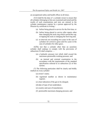 The Occupational Safety and Health Act, 2007
72
an occupational safety and health officer at all times.
(5) It shall be the duty of a cylinder owner to ensure that
all cylinders belonging to him are examined and tested and the
results of such examinations and tests are entered in the
cylinder maintenance register by a person approved by the
Director by certificate in writing -
(a) before being placed in service for the first time; or
(b) before being placed in service after repairs other
than changing the neck ring which carried the cap,
re-tapping the neck or changing the foot-ring and;
(c) at intervals not exceeding two years in the case of
cylinders for corrosive gases and five years in the
case of cylinders for other gases.
(6)The test that a cylinder other than an acetylene
cylinder shall undergo to comply with the provisions of
subsection (5) shall comprise——
(a) a hydraulic pressure test which shall exceed the
maximum permissible working pressure; and
(b) an internal and external examination in the
accordance with the requirements of the standard
specification referred to in subsection (2) of this
section.
(7) The following particulars shall be clearly and boldly
marked on every cylinder-
(a) owner’s name;
(b) registered number as shown in maintenance
register;
(c) clear indication of the gas to be charged;
(d) date of type of test undertaken;
(e) country and year of manufacture;
(f) permissible maximum charging pressure; and
 