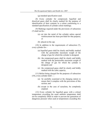 The Occupational Safety and Health Act, 2007
73
(g) standard specification used.
(8) Every cylinder for compressed, liquefied and
dissolved gases shall be clearly marked for the purpose of
identification of their contents in a colour conforming to a
standard specification of cylinder colour markings.
(9) Markings required under the provisions of subsection
(7) shall not be—
(a) cut into the metal of the cylinder unless special
reinforcement has been provided for that purpose;
or
(b) placed on the cap.
(10) In addition to the requirements of subsection (7),
every cylinder for—
(a) liquefied gases shall be clearly and boldly marked
with the permissible maximum weight of the
charge of gas for which the cylinder is designed;
(b) the compressed gases shall be clearly and boldly
marked with the permissible maximum weight of
the charge of gas for which the cylinder is
designed; and
(c) the compressed gases shall be clearly and boldly
marked with the cubic capacity.
(11) Before being charged for the purposes of subsection
(10), every cylinder shall——
(a) be carefully examined at the charging station to
ensure that it complies with the provisions of this
section; and
(b) except in the case of acetylene, be completely
emptied.
(12) Every cylinder for liquefied gases with a critical
temperature exceeding the usual ambient temperature shall
not be completely filled in order to prevent the generation of
dangerous pressure when used at temperatures exceeding this
 