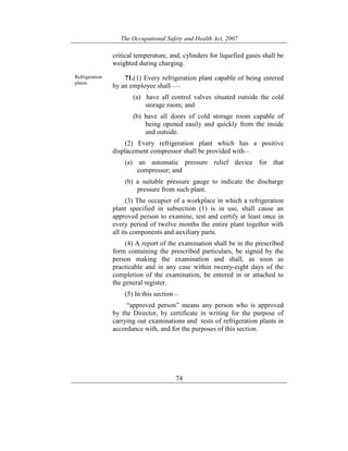 The Occupational Safety and Health Act, 2007
74
critical temperature, and, cylinders for liquefied gases shall be
weighted during charging.
Refrigeration
plants.
71.(1) Every refrigeration plant capable of being entered
by an employee shall——
(a) have all control valves situated outside the cold
storage room; and
(b) have all doors of cold storage room capable of
being opened easily and quickly from the inside
and outside.
(2) Every refrigeration plant which has a positive
displacement compressor shall be provided with—
(a) an automatic pressure relief device for that
compressor; and
(b) a suitable pressure gauge to indicate the discharge
pressure from such plant.
(3) The occupier of a workplace in which a refrigeration
plant specified in subsection (1) is in use, shall cause an
approved person to examine, test and certify at least once in
every period of twelve months the entire plant together with
all its components and auxiliary parts.
(4) A report of the examination shall be in the prescribed
form containing the prescribed particulars, be signed by the
person making the examination and shall, as soon as
practicable and in any case within twenty-eight days of the
completion of the examination, be entered in or attached to
the general register.
(5) In this section—
“approved person” means any person who is approved
by the Director, by certificate in writing for the purpose of
carrying out examinations and tests of refrigeration plants in
accordance with, and for the purposes of this section.
 