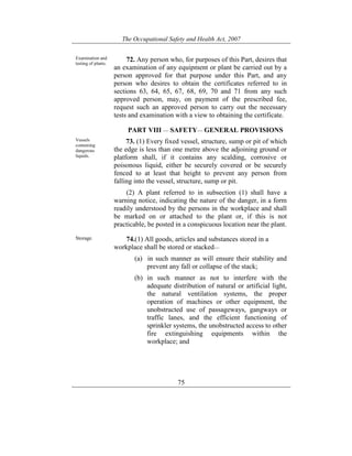 The Occupational Safety and Health Act, 2007
75
Examination and
testing of plants.
72. Any person who, for purposes of this Part, desires that
an examination of any equipment or plant be carried out by a
person approved for that purpose under this Part, and any
person who desires to obtain the certificates referred to in
sections 63, 64, 65, 67, 68, 69, 70 and 71 from any such
approved person, may, on payment of the prescribed fee,
request such an approved person to carry out the necessary
tests and examination with a view to obtaining the certificate.
PART VIII — SAFETY— GENERAL PROVISIONS
Vessels
containing
dangerous
liquids.
73. (1) Every fixed vessel, structure, sump or pit of which
the edge is less than one metre above the adjoining ground or
platform shall, if it contains any scalding, corrosive or
poisonous liquid, either be securely covered or be securely
fenced to at least that height to prevent any person from
falling into the vessel, structure, sump or pit.
(2) A plant referred to in subsection (1) shall have a
warning notice, indicating the nature of the danger, in a form
readily understood by the persons in the workplace and shall
be marked on or attached to the plant or, if this is not
practicable, be posted in a conspicuous location near the plant.
Storage. 74.(1) All goods, articles and substances stored in a
workplace shall be stored or stacked—
(a) in such manner as will ensure their stability and
prevent any fall or collapse of the stack;
(b) in such manner as not to interfere with the
adequate distribution of natural or artificial light,
the natural ventilation systems, the proper
operation of machines or other equipment, the
unobstructed use of passageways, gangways or
traffic lanes, and the efficient functioning of
sprinkler systems, the unobstructed access to other
fire extinguishing equipments within the
workplace; and
 