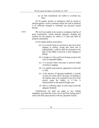 The Occupational Safety and Health Act, 2007
76
(c) on firm foundations not liable to overload any
floor.
(2) No goods, articles or substances shall be stored or
stacked against a wall or partition unless the wall or partition
is of sufficient strength to withstand any pressure caused
thereby.
Ladders. 75. (1) Every ladder to be issued in workplace shall be of
good construction, sound material adequate strength and
suitable for the purpose for which it is used and shall be
properly maintained.
(2) No ladder shall be used unless—
(a) it is securely fixed in a position to prevent it from
slipping or falling, except that when this is
impracticable, a person shall be stationed at the
base of the ladder to prevent it from slipping or
falling;
(b) it stands on a firm and level footing except in the
case of suspended ladder;
(c) it is secured where necessary to prevent undue
swaying or sagging;
(d) it is equally and properly supported on each stile
or side;
(e) in the absence of adequate handhold, it extends
at least one metre above the place of landing or
the highest rung to be reached by the feet of the
person using the ladder, or if this is
impracticable, to the greatest height; and
(f) there is sufficient space at each rung to provide
adequate foothold.
(3)Subsection (2) shall not apply to any folding
stepladder, provided that it has a level and firm footing and is
used in the fully open position with any spreaders locked.
 