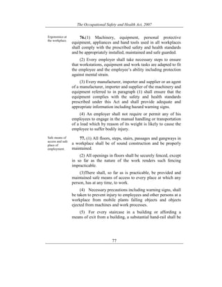 The Occupational Safety and Health Act, 2007
77
Ergonomics at
the workplace.
76.(1) Machinery, equipment, personal protective
equipment, appliances and hand tools used in all workplaces
shall comply with the prescribed safety and health standards
and be appropriately installed, maintained and safe guarded.
(2) Every employer shall take necessary steps to ensure
that workstations, equipment and work tasks are adapted to fit
the employee and the employee’s ability including protection
against mental strain.
(3) Every manufacturer, importer and supplier or an agent
of a manufacturer, importer and supplier of the machinery and
equipment referred to in paragraph (1) shall ensure that the
equipment complies with the safety and health standards
prescribed under this Act and shall provide adequate and
appropriate information including hazard warning signs.
(4) An employer shall not require or permit any of his
employees to engage in the manual handling or transportation
of a load which by reason of its weight is likely to cause the
employee to suffer bodily injury.
Safe means of
access and safe
place of
employment.
77. (1) All floors, steps, stairs, passages and gangways in
a workplace shall be of sound construction and be properly
maintained.
(2) All openings in floors shall be securely fenced, except
in so far as the nature of the work renders such fencing
impracticable.
(3)There shall, so far as is practicable, be provided and
maintained safe means of access to every place at which any
person, has at any time, to work.
(4) Necessary precautions including warning signs, shall
be taken to prevent injury to employees and other persons at a
workplace from mobile plants falling objects and objects
ejected from machines and work processes.
(5) For every staircase in a building or affording a
means of exit from a building, a substantial hand-rail shall be
 