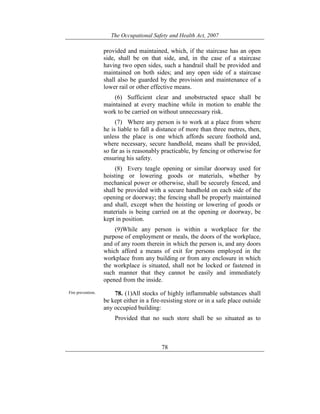 The Occupational Safety and Health Act, 2007
78
provided and maintained, which, if the staircase has an open
side, shall be on that side, and, in the case of a staircase
having two open sides, such a handrail shall be provided and
maintained on both sides; and any open side of a staircase
shall also be guarded by the provision and maintenance of a
lower rail or other effective means.
(6) Sufficient clear and unobstructed space shall be
maintained at every machine while in motion to enable the
work to be carried on without unnecessary risk.
(7) Where any person is to work at a place from where
he is liable to fall a distance of more than three metres, then,
unless the place is one which affords secure foothold and,
where necessary, secure handhold, means shall be provided,
so far as is reasonably practicable, by fencing or otherwise for
ensuring his safety.
(8) Every teagle opening or similar doorway used for
hoisting or lowering goods or materials, whether by
mechanical power or otherwise, shall be securely fenced, and
shall be provided with a secure handhold on each side of the
opening or doorway; the fencing shall be properly maintained
and shall, except when the hoisting or lowering of goods or
materials is being carried on at the opening or doorway, be
kept in position.
(9)While any person is within a workplace for the
purpose of employment or meals, the doors of the workplace,
and of any room therein in which the person is, and any doors
which afford a means of exit for persons employed in the
workplace from any building or from any enclosure in which
the workplace is situated, shall not be locked or fastened in
such manner that they cannot be easily and immediately
opened from the inside.
Fire prevention. 78. (1)All stocks of highly inflammable substances shall
be kept either in a fire-resisting store or in a safe place outside
any occupied building:
Provided that no such store shall be so situated as to
 