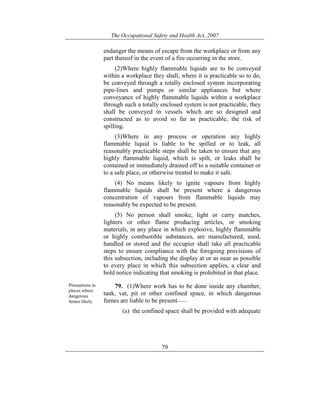 The Occupational Safety and Health Act, 2007
79
endanger the means of escape from the workplace or from any
part thereof in the event of a fire occurring in the store.
(2)Where highly flammable liquids are to be conveyed
within a workplace they shall, where it is practicable so to do,
be conveyed through a totally enclosed system incorporating
pipe-lines and pumps or similar appliances but where
conveyance of highly flammable liquids within a workplace
through such a totally enclosed system is not practicable, they
shall be conveyed in vessels which are so designed and
constructed as to avoid so far as practicable, the risk of
spilling.
(3)Where in any process or operation any highly
flammable liquid is liable to be spilled or to leak, all
reasonably practicable steps shall be taken to ensure that any
highly flammable liquid, which is spilt, or leaks shall be
contained or immediately drained off to a suitable container or
to a safe place, or otherwise treated to make it safe.
(4) No means likely to ignite vapours from highly
flammable liquids shall be present where a dangerous
concentration of vapours from flammable liquids may
reasonably be expected to be present.
(5) No person shall smoke, light or carry matches,
lighters or other flame producing articles, or smoking
materials, in any place in which explosive, highly flammable
or highly combustible substances, are manufactured, used,
handled or stored and the occupier shall take all practicable
steps to ensure compliance with the foregoing provisions of
this subsection, including the display at or as near as possible
to every place in which this subsection applies, a clear and
bold notice indicating that smoking is prohibited in that place.
Precautions in
places where
dangerous
fumes likely.
79. (1)Where work has to be done inside any chamber,
tank, vat, pit or other confined space, in which dangerous
fumes are liable to be present——
(a) the confined space shall be provided with adequate
 