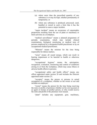 The Occupational Safety and Health Act, 2007
8
(a) where more than the prescribed quantity of any
substance is or may be kept, whether permanently or
temporarily; or
(b) where any substance is produced, processed, used,
handled or stored in such a form that it has the
potential to cause a major incident.
“major incident” means an occurrence of catastrophic
proportions resulting from the use of plant or machinery or
from activities at a workplace;
“medical surveillance” means a planned programme of
periodic examination, which may include clinical
examinations, biological monitoring or medical tests of
persons employed by a designated health practitioner or by an
occupational medical practitioner;
“Minister” means the minister for the time being
responsible for labour matters;
“noise” means all sound energy, which can result in
hearing impairment or be harmful to health or otherwise
dangerous;
“occupational hygiene” means the anticipation,
recognition, evaluation, monitoring and control of conditions
arising in or from the workplace, which may cause illness or
adverse health effects to persons;
“occupational safety and health officer” means any
officer appointed under section 26 and includes the Director
appointed under section 23;
“occupier” means the person or persons in actual
occupation of a workplace, whether as the owner or not and
includes an employer;
“owner” means the person for the time being receiving
the rents or profits of premises whether on his own account or
as agent or trustee of another person, or who would receive
the rents and profits if the premises were leased;
“plant” includes any equipment, gear, machinery,
 