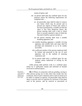 The Occupational Safety and Health Act, 2007
80
means of egress; and
(b) no person shall enter the confined space for any
purposes unless the following requirements are
complied with——
(i) all practicable steps shall be taken to remove
any fumes which may be present and to
prevent any ingress of fumes and, unless it
has been ascertained by a suitable test that the
space is free from dangerous fumes, the
person entering shall wear a belt to which
there is securely attached a rope of which the
free end is held by a person outside; or
(ii) the person entering shall wear a suitable
breathing apparatus; and
(c) suitable breathing apparatus a suitable reviving
apparatus and suitable belts and ropes shall be
provided and maintained so as to be readily
accessible;
(d) a sufficient number of the persons employed shall
be trained and practiced in the use of such
apparatus and in the method of restoring
respiration; and
(e) no person shall enter a confined space for any
purpose unless authorized in writing by the
occupier.
(2)No person shall perform work in a confined space
unless he is sufficiently trained and informed on hazards
involved in confined spaces.
Precautions
with respect to
explosive or
inflammable
dust or gas.
80.(1) Where, in connection with any grinding, sieving or
other process giving rise to dust, there may escape into any
workroom, dust of such a character and to such an extent as to
be liable to explode on ignition, all practicable steps shall be
taken to prevent such an explosion by enclosure of the plant
used in the process, and by removal or prevention of
 