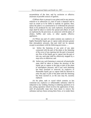The Occupational Safety and Health Act, 2007
81
accumulation of the dust, and by exclusion or effective
enclosure of possible sources of ignition.
(2)Where there is present in any plant used in any process
referred to in subsection (1), dust of such a character and to
such an extent as to be liable to explode on ignition, then,
unless the plant is so constructed as to withstand the pressure
likely to be produced by any such explosion, all practicable
steps shall be taken to restrict the spread and effects of such
an explosion by the provision, in connexion with the plant, of
chokes, baffles and vents, or other equally effective
appliances.
(3) Where any part of a plant contains any explosive or
highly flammable liquid, gas or vapour under pressure greater
than atmospheric pressure, that part shall not be opened,
except in accordance with the following provisions——
(a) before the fastening of any joint of any pipe
connected with the part of the plant or the fastening
of the cover of any opening into the part is loosened,
any flow of the liquid, gas or vapour into the part or
into any such pipe shall be effectively stopped by a
stop valve or otherwise; and
(b) before any such fastening is removed, all practicable
steps shall be taken to reduce the pressure of the
liquid, gas or vapour in the pipe or part of the plant
to atmospheric pressure; and if any such fastening
has been loosened or removed, no explosive or
flammable liquid, gas or vapour shall be allowed to
enter the pipe or part of the plant until the fastening
has been secured or, as the case may be, securely
replaced.
(4) No plant, tank or vessel which contains or has
contained any explosive or inflammable substance shall be
subjected to any welding, brazing or soldering operation or to
any cutting operation which involves the application of heat,
until all practicable steps have been taken to remove the
substance and any fumes arising there from, or to render them
 