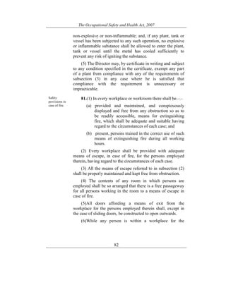 The Occupational Safety and Health Act, 2007
82
non-explosive or non-inflammable; and, if any plant, tank or
vessel has been subjected to any such operation, no explosive
or inflammable substance shall be allowed to enter the plant,
tank or vessel until the metal has cooled sufficiently to
prevent any risk of igniting the substance.
(5) The Director may, by certificate in writing and subject
to any condition specified in the certificate, exempt any part
of a plant from compliance with any of the requirements of
subsection (3) in any case where he is satisfied that
compliance with the requirement is unnecessary or
impracticable.
Safety
provisions in
case of fire.
81.(1) In every workplace or workroom there shall be——
(a) provided and maintained, and conspicuously
displayed and free from any obstruction so as to
be readily accessible, means for extinguishing
fire, which shall be adequate and suitable having
regard to the circumstances of each case; and
(b) present, persons trained in the correct use of such
means of extinguishing fire during all working
hours.
(2) Every workplace shall be provided with adequate
means of escape, in case of fire, for the persons employed
therein, having regard to the circumstances of each case.
(3) All the means of escape referred to in subsection (2)
shall be properly maintained and kept free from obstruction.
(4) The contents of any room in which persons are
employed shall be so arranged that there is a free passageway
for all persons working in the room to a means of escape in
case of fire.
(5)All doors affording a means of exit from the
workplace for the persons employed therein shall, except in
the case of sliding doors, be constructed to open outwards.
(6)While any person is within a workplace for the
 