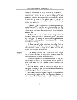 The Occupational Safety and Health Act, 2007
83
purpose of employment or meals, the doors of the workplace,
and of any room therein in which the person is, and any doors
which afford a means of exit for persons employed in the
workplace from any building or from any enclosure in which
the workplace is situated, shall not be locked or fastened in
such manner that they cannot be easily and immediately
opened from the inside.
(7) Every, window, door or other exit affording means of
escape in case of fire or giving access thereto, other than the
means of exit in ordinary use, shall be distinctively and
conspicuously marked by a notice printed in red letters of an
adequate size.
(8)There shall be marked on the floor of every workroom
gangways to facilitate proper arrangement of the contents of
the workroom with a view to keeping all fire extinguisher
points and fire exits free from obstruction and for ensuring
proper housekeeping.
(9) Every occupier of a workplace shall take effective
steps to ensure that all the persons employed therein are
familiar with the means of escape in case of fire, and with the
routine to be followed in case of fire.
Evacuation
procedures.
82.(1) Every occupier of a workplace shall design
evacuation procedures to be used during any emergency and
have the procedures tested at regular intervals.
(2)Every occupier shall take immediate steps to stop any
operation where there is an imminent and serious danger to
safety and health and to evacuate persons employed as
appropriate.
(3)Every occupier shall be required to provide where
necessary, measures to deal with emergencies and accidents
including adequate first aid arrangements.
(4)Every occupier shall take effective steps to ensure that
all persons employed are familiar with the means of escape in
case of fire, and with the routine to be followed in case of fire
 