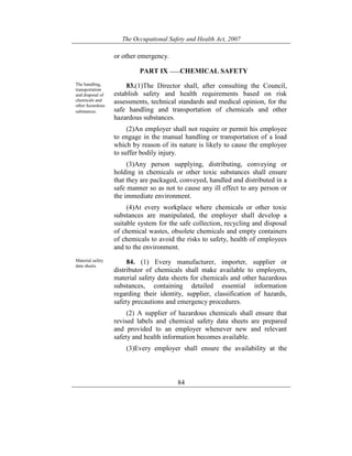 The Occupational Safety and Health Act, 2007
84
or other emergency.
PART IX ——CHEMICAL SAFETY
The handling,
transportation
and disposal of
chemicals and
other hazardous
substances.
83.(1)The Director shall, after consulting the Council,
establish safety and health requirements based on risk
assessments, technical standards and medical opinion, for the
safe handling and transportation of chemicals and other
hazardous substances.
(2)An employer shall not require or permit his employee
to engage in the manual handling or transportation of a load
which by reason of its nature is likely to cause the employee
to suffer bodily injury.
(3)Any person supplying, distributing, conveying or
holding in chemicals or other toxic substances shall ensure
that they are packaged, conveyed, handled and distributed in a
safe manner so as not to cause any ill effect to any person or
the immediate environment.
(4)At every workplace where chemicals or other toxic
substances are manipulated, the employer shall develop a
suitable system for the safe collection, recycling and disposal
of chemical wastes, obsolete chemicals and empty containers
of chemicals to avoid the risks to safety, health of employees
and to the environment.
Material safety
data sheets.
84. (1) Every manufacturer, importer, supplier or
distributor of chemicals shall make available to employers,
material safety data sheets for chemicals and other hazardous
substances, containing detailed essential information
regarding their identity, supplier, classification of hazards,
safety precautions and emergency procedures.
(2) A supplier of hazardous chemicals shall ensure that
revised labels and chemical safety data sheets are prepared
and provided to an employer whenever new and relevant
safety and health information becomes available.
(3)Every employer shall ensure the availability at the
 