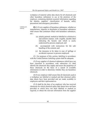 The Occupational Safety and Health Act, 2007
85
workplace of material safety data sheets for all chemicals and
other hazardous substances in use at the premises of the
employer, containing detailed essential information regarding
the identity, suppliers’ classification of hazards, safety
precautions and emergency procedures.
Labelling and
marking.
85.(1) Every supplier of hazardous substances, whether as
manufacturer, importer or distributor of hazardous substances
shall ensure that containers filled with hazardous substances,
are—
(a) plainly painted, marked or labelled in a distinctive
and uniform manner, with a legible, durable label
indicating the hazard, and which is easily
understood by persons employed; and
(b) accompanied with instructions for the safe
handling of the contents and
(c) the measures to be taken in case of spillage or
accidental exposure to persons employed.
(2) For purposes of this section, labelling in accordance
with the United Nations Labelling system shall be adequate.
(3) Every supplier of chemical substances which have not
been classified in accordance with subsection (1) shall
identify the chemicals they supply and assess the properties of
those chemicals on the basis of a search of available
information in order to determine whether they are hazardous
chemicals.
(4) Every employer shall ensure that all chemicals used at
a workplace are labelled or marked and that chemical safety
data sheets have been provided and are made available to
employees and their representatives.
(5) It shall be the duty of an employer who has received
chemicals for which chemical safety data sheets have not been
provided or which have not been labelled or marked as
required, to obtain the relevant information from the supplier
 