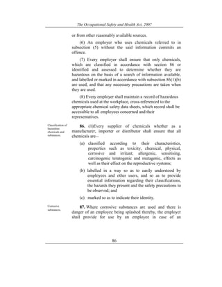 The Occupational Safety and Health Act, 2007
86
or from other reasonably available sources.
(6) An employer who uses chemicals referred to in
subsection (5) without the said information commits an
offence.
(7) Every employer shall ensure that only chemicals,
which are classified in accordance with section 86 or
identified and assessed to determine whether they are
hazardous on the basis of a search of information available,
and labelled or marked in accordance with subsection 86(1)(b)
are used, and that any necessary precautions are taken when
they are used.
(8) Every employer shall maintain a record of hazardous
chemicals used at the workplace, cross-referenced to the
appropriate chemical safety data sheets, which record shall be
accessible to all employees concerned and their
representatives.
Classification of
hazardous
chemicals and
substances.
86. (1)Every supplier of chemicals whether as a
manufacturer, importer or distributor shall ensure that all
chemicals are—
(a) classified according to their characteristics,
properties such as toxicity, chemical, physical,
corrosive and irritant; allergenic, sensitising,
carcinogenic teratogenic and mutagenic, effects as
well as their effect on the reproductive systems;
(b) labelled in a way so as to easily understood by
employees and other users, and so as to provide
essential information regarding their classifications,
the hazards they present and the safety precautions to
be observed; and
(c) marked so as to indicate their identity.
Corrosive
substances.
87. Where corrosive substances are used and there is
danger of an employee being splashed thereby, the employer
shall provide for use by an employee in case of an
 