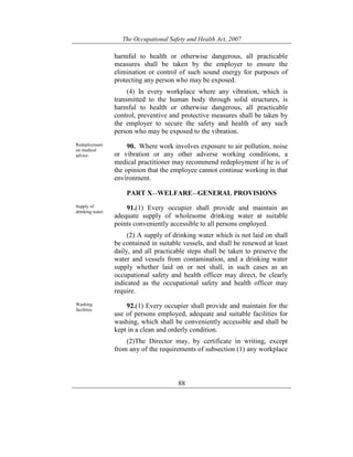 The Occupational Safety and Health Act, 2007
88
harmful to health or otherwise dangerous, all practicable
measures shall be taken by the employer to ensure the
elimination or control of such sound energy for purposes of
protecting any person who may be exposed.
(4) In every workplace where any vibration, which is
transmitted to the human body through solid structures, is
harmful to health or otherwise dangerous, all practicable
control, preventive and protective measures shall be taken by
the employer to secure the safety and health of any such
person who may be exposed to the vibration.
Redeployment
on medical
advice.
90. Where work involves exposure to air pollution, noise
or vibration or any other adverse working conditions, a
medical practitioner may recommend redeployment if he is of
the opinion that the employee cannot continue working in that
environment.
PART X—WELFARE—GENERAL PROVISIONS
Supply of
drinking water.
91.(1) Every occupier shall provide and maintain an
adequate supply of wholesome drinking water at suitable
points conveniently accessible to all persons employed.
(2) A supply of drinking water which is not laid on shall
be contained in suitable vessels, and shall be renewed at least
daily, and all practicable steps shall be taken to preserve the
water and vessels from contamination, and a drinking water
supply whether laid on or not shall, in such cases as an
occupational safety and health officer may direct, be clearly
indicated as the occupational safety and health officer may
require.
Washing
facilities.
92.(1) Every occupier shall provide and maintain for the
use of persons employed, adequate and suitable facilities for
washing, which shall be conveniently accessible and shall be
kept in a clean and orderly condition.
(2)The Director may, by certificate in writing, except
from any of the requirements of subsection (1) any workplace
 