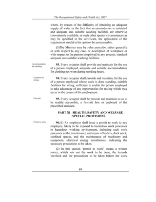 The Occupational Safety and Health Act, 2007
89
where, by reason of the difficulty of obtaining an adequate
supply of water or the fact that accommodation is restricted
and adequate and suitable washing facilities are otherwise
conveniently available, or such other special circumstances as
may be specified in the certificate, the application of the
requirement would in his opinion be unreasonable.
(3)The Minister may by rules prescribe, either generally
or with respect to any class or description of workplace or
with respect to the persons employed in any process, standard
adequate and suitable washing facilities.
Accommodation
for clothing.
93. Every occupier shall provide and maintain for the use
of a person employed, adequate and suitable accommodation
for clothing not worn during working hours.
Facilities for
sitting.
94. Every occupier shall provide and maintain, for the use
of a person employed whose work is done standing, suitable
facilities for sitting, sufficient to enable the person employed
to take advantage of any opportunities for resting which may
occur in the course of his employment.
First-aid. 95. Every occupier shall be provide and maintain so as to
be readily accessible, a first-aid box or cupboard of the
prescribed standard.
PART XI—HEALTH, SAFETY AND WELFARE—
SPECIAL PROVISIONS
Permit to work. 96.(1) An employer shall issue a permit to work to any
employee, likely to be exposed to hazardous work processes
or hazardous working environment, including such work
processes as the maintenance and repair of boilers, dock work,
confined spaces, and the maintenance of machinery and
equipment, electrical energy installations, indicating the
necessary precautions to be taken.
(2) In this section ‘permit to work’ means a written
notice, which sets out the work to be done, the hazards
involved and the precautions to be taken before the work
 