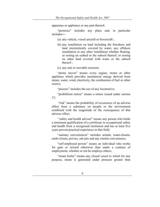 The Occupational Safety and Health Act, 2007
9
apparatus or appliance or any part thereof;
“premises” includes any place and, in particular
includes―
(a) any vehicle, vessel aircraft or hovercraft ;
(b) any installation on land including the foreshore and
land intermittently covered by water, any offshore
installation or any other installation whether floating,
or resting on seabed or the subsoil thereof, or resting
on other land covered with water or the subsoil
thereof ;
(c) any tent or movable structure.
“prime mover” means every engine, motor or other
appliance which provides mechanical energy derived from
steam, water, wind, electricity, the combustion of fuel or other
source;
“process” includes the use of any locomotive;
“prohibition notice” means a notice issued under section
37;
“risk” means the probability of occurrence of an adverse
effect from a substance on people or the environment
combined with the magnitude of the consequence of that
adverse effect;
“safety and health advisor” means any person who holds
a minimum qualification of a certificate in occupational safety
and health from a recognised institution and has at least five
years proven practical experience in that field;
“sanitary conveniences” includes urinals, water-closets,
earth-closets, privies, ash pits and any similar convenience;
“self-employed person” means an individual who works
for gain or reward otherwise than under a contract of
employment, whether or not he employs others;
“steam boiler” means any closed vessel in which for any
purpose, steam is generated under pressure greater than
 