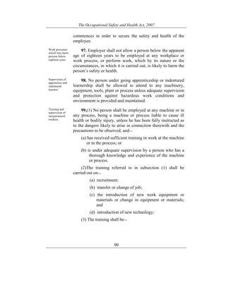 The Occupational Safety and Health Act, 2007
90
commences in order to secure the safety and health of the
employee.
Work processes
which may harm
persons below
eighteen years.
97. Employer shall not allow a person below the apparent
age of eighteen years to be employed at any workplace or
work process, or perform work, which by its nature or the
circumstances, in which it is carried out, is likely to harm the
person’s safety or health.
Supervision of
apprentices and
indentured
learners.
98. No person under going apprenticeship or indentured
learnership shall be allowed to attend to any machinery,
equipment, tools, plant or process unless adequate supervision
and protection against hazardous work conditions and
environment is provided and maintained.
Training and
supervision of
inexperienced
workers.
99.(1) No person shall be employed at any machine or in
any process, being a machine or process liable to cause ill
health or bodily injury, unless he has been fully instructed as
to the dangers likely to arise in connection therewith and the
precautions to be observed, and—
(a) has received sufficient training in work at the machine
or in the process; or
(b) is under adequate supervision by a person who has a
thorough knowledge and experience of the machine
or process.
(2)The training referred to in subsection (1) shall be
carried out on—
(a) recruitment;
(b) transfer or change of job;
(c) the introduction of new work equipment or
materials or change in equipment or materials;
and
(d) introduction of new technology;
(3) The training shall be—
 