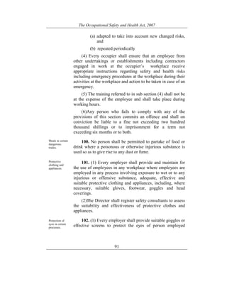 The Occupational Safety and Health Act, 2007
91
(a) adapted to take into account new changed risks,
and
(b) repeated periodically
(4) Every occupier shall ensure that an employee from
other undertakings or establishments including contractors
engaged in work at the occupier’s workplace receive
appropriate instructions regarding safety and health risks
including emergency procedures at the workplace during their
activities at the workplace and action to be taken in case of an
emergency.
(5) The training referred to in sub section (4) shall not be
at the expense of the employee and shall take place during
working hours.
(6)Any person who fails to comply with any of the
provisions of this section commits an offence and shall on
conviction be liable to a fine not exceeding two hundred
thousand shillings or to imprisonment for a term not
exceeding six months or to both.
Meals in certain
dangerous.
trades.
100. No person shall be permitted to partake of food or
drink where a poisonous or otherwise injurious substance is
used so as to give rise to any dust or fume.
Protective
clothing and
appliances.
101. (1) Every employer shall provide and maintain for
the use of employees in any workplace where employees are
employed in any process involving exposure to wet or to any
injurious or offensive substance, adequate, effective and
suitable protective clothing and appliances, including, where
necessary, suitable gloves, footwear, goggles and head
coverings.
(2)The Director shall register safety consultants to assess
the suitability and effectiveness of protective clothes and
appliances.
Protection of
eyes in certain
processes.
102. (1) Every employer shall provide suitable goggles or
effective screens to protect the eyes of person employed
 
