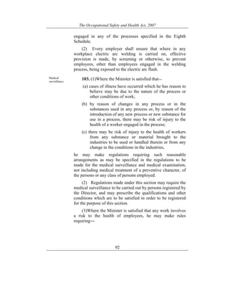 The Occupational Safety and Health Act, 2007
92
engaged in any of the processes specified in the Eighth
Schedule.
(2) Every employer shall ensure that where in any
workplace electric arc welding is carried on, effective
provision is made, by screening or otherwise, to prevent
employees, other than employees engaged in the welding
process, being exposed to the electric arc flash.
Medical
surveillance.
103. (1)Where the Minister is satisfied that—
(a) cases of illness have occurred which he has reason to
believe may be due to the nature of the process or
other conditions of work;
(b) by reason of changes in any process or in the
substances used in any process or, by reason of the
introduction of any new process or new substance for
use in a process, there may be risk of injury to the
health of a worker engaged in the process;
(c) there may be risk of injury to the health of workers
from any substance or material brought to the
industries to be used or handled therein or from any
change in the conditions in the industries,
he may make regulations requiring such reasonable
arrangements as may be specified in the regulations to be
made for the medical surveillance and medical examination,
not including medical treatment of a preventive character, of
the persons or any class of persons employed.
(2) Regulations made under this section may require the
medical surveillance to be carried out by persons registered by
the Director, and may prescribe the qualifications and other
conditions which are to be satisfied in order to be registered
for the purpose of this section.
(3)Where the Minister is satisfied that any work involves
a risk to the health of employees, he may make rules
requiring―
 