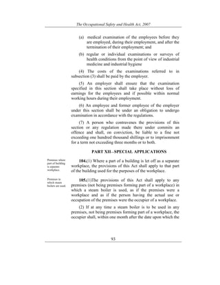 The Occupational Safety and Health Act, 2007
93
(a) medical examination of the employees before they
are employed, during their employment, and after the
termination of their employment; and
(b) regular or individual examinations or surveys of
health conditions from the point of view of industrial
medicine and industrial hygiene
(4) The costs of the examinations referred to in
subsection (3) shall be paid by the employer.
(5) An employer shall ensure that the examination
specified in this section shall take place without loss of
earnings for the employees and if possible within normal
working hours during their employment.
(6) An employee and former employee of the employer
under this section shall be under an obligation to undergo
examination in accordance with the regulations.
(7) A person who contravenes the provisions of this
section or any regulation made there under commits an
offence and shall, on conviction, be liable to a fine not
exceeding one hundred thousand shillings or to imprisonment
for a term not exceeding three months or to both.
PART XII—SPECIAL APPLICATIONS
Premises where
part of building
is separate
workplace.
104.(1) Where a part of a building is let off as a separate
workplace, the provisions of this Act shall apply to that part
of the building used for the purposes of the workplace.
Premises in
which steam
boilers are used.
105.(1)The provisions of this Act shall apply to any
premises (not being premises forming part of a workplace) in
which a steam boiler is used, as if the premises were a
workplace and as if the person having the actual use or
occupation of the premises were the occupier of a workplace.
(2) If at any time a steam boiler is to be used in any
premises, not being premises forming part of a workplace, the
occupier shall, within one month after the date upon which the
 