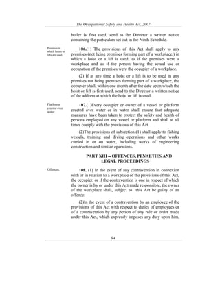 The Occupational Safety and Health Act, 2007
94
boiler is first used, send to the Director a written notice
containing the particulars set out in the Ninth Schedule.
Premises in
which hoists or
lifts are used.
106.(1) The provisions of this Act shall apply to any
premises (not being premises forming part of a workplace,) in
which a hoist or a lift is used, as if the premises were a
workplace and as if the person having the actual use or
occupation of the premises were the occupier of a workplace.
(2) If at any time a hoist or a lift is to be used in any
premises not being premises forming part of a workplace, the
occupier shall, within one month after the date upon which the
hoist or lift is first used, send to the Director a written notice
of the address at which the hoist or lift is used.
Platforms
erected over
water.
107.(1)Every occupier or owner of a vessel or platform
erected over water or in water shall ensure that adequate
measures have been taken to protect the safety and health of
persons employed on any vessel or platform and shall at all
times comply with the provisions of this Act.
(2)The provisions of subsection (1) shall apply to fishing
vessels, training and diving operations and other works
carried in or on water, including works of engineering
construction and similar operations.
PART XIII OFFENCES, PENALTIES AND
LEGAL PROCEEDINGS
Offences. 108. (1) In the event of any contravention in connexion
with or in relation to a workplace of the provisions of this Act,
the occupier, or if the contravention is one in respect of which
the owner is by or under this Act made responsible, the owner
of the workplace shall, subject to this Act be guilty of an
offence.
(2)In the event of a contravention by an employee of the
provisions of this Act with respect to duties of employees or
of a contravention by any person of any rule or order made
under this Act, which expressly imposes any duty upon him,
 